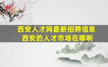 西安人才网最新招聘信息 西安的人才市场在哪啊